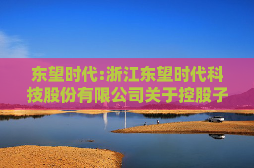 东望时代:浙江东望时代科技股份有限公司关于控股子公司与参股公司签订协议暨关联交易的进展公告