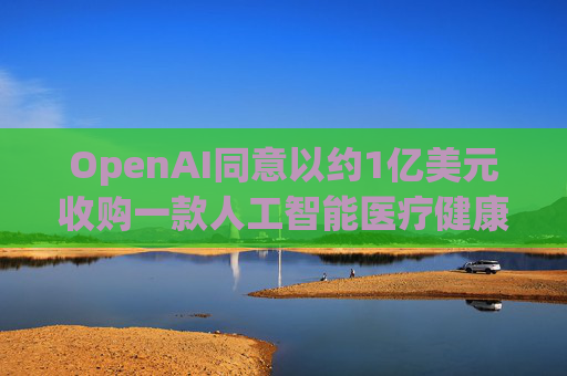 OpenAI同意以约1亿美元收购一款人工智能医疗健康应用