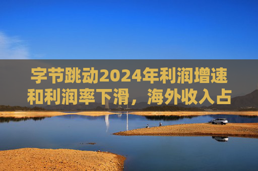 字节跳动2024年利润增速和利润率下滑，海外收入占比达历史最高