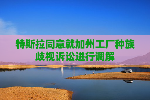 特斯拉同意就加州工厂种族歧视诉讼进行调解