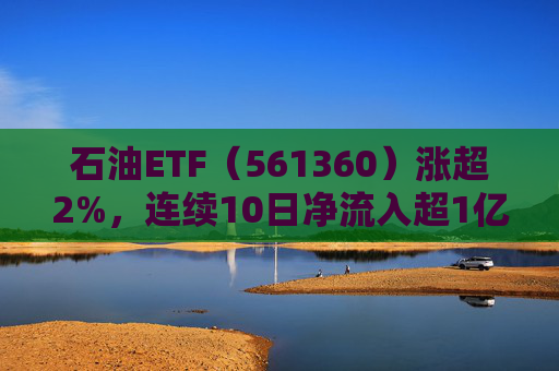 石油ETF（561360）涨超2%，连续10日净流入超1亿元，资金抢筹布局