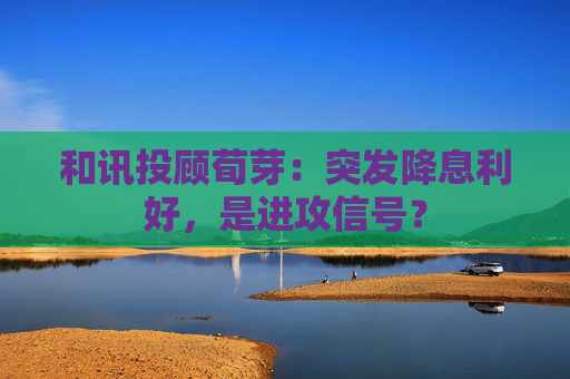和讯投顾荀芽：突发降息利好，是进攻信号？
