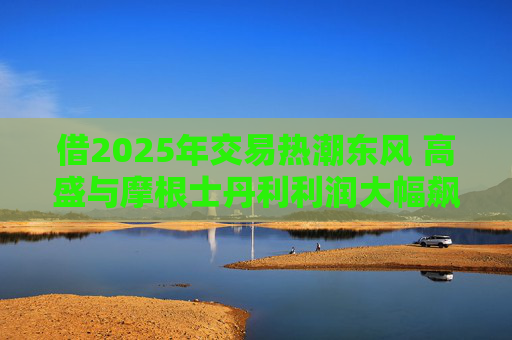 借2025年交易热潮东风 高盛与摩根士丹利利润大幅飙升