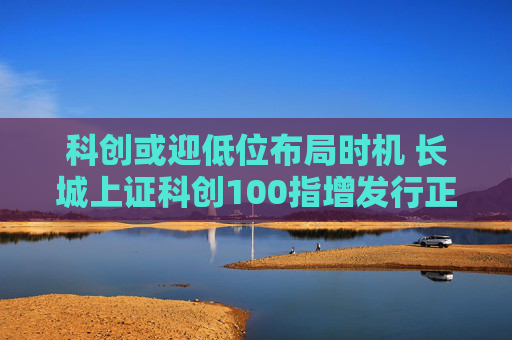 科创或迎低位布局时机 长城上证科创100指增发行正当其时