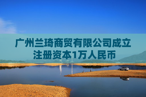 广州兰琦商贸有限公司成立 注册资本1万人民币