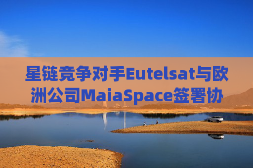 星链竞争对手Eutelsat与欧洲公司MaiaSpace签署协议 合作开展卫星发射业务