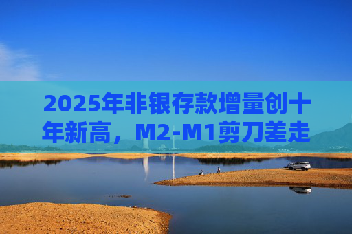 2025年非银存款增量创十年新高，M2-M1剪刀差走阔不改资金活化趋势  第1张