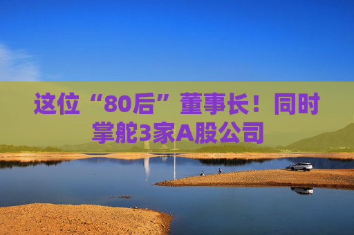 这位“80后”董事长！同时掌舵3家A股公司