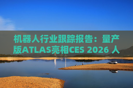 机器人行业跟踪报告：量产版ATLAS亮相CES 2026 人形机器人产业发展持续加速