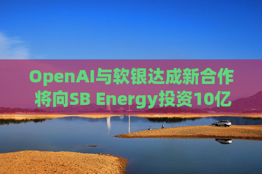 OpenAI与软银达成新合作 将向SB Energy投资10亿美元