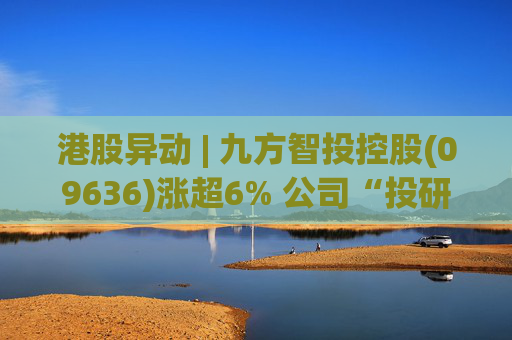 港股异动 | 九方智投控股(09636)涨超6% 公司“投研+科技”双轮驱动 加快完善海外业务布局