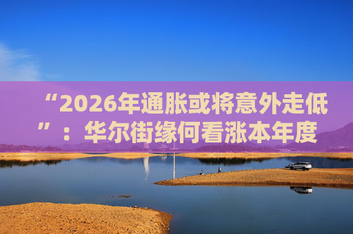 “2026年通胀或将意外走低”：华尔街缘何看涨本年度经济与股市