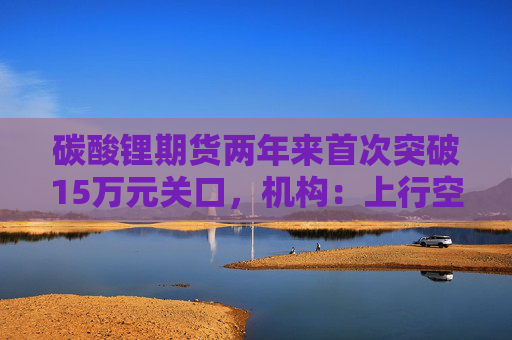 碳酸锂期货两年来首次突破15万元关口，机构：上行空间仍在