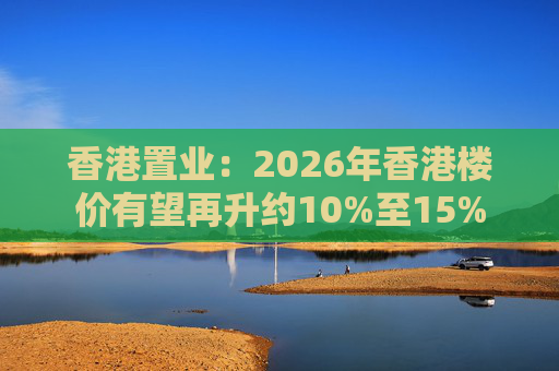 香港置业：2026年香港楼价有望再升约10%至15%