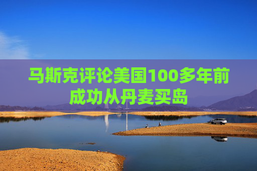 马斯克评论美国100多年前成功从丹麦买岛