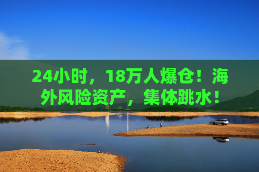 24小时,18万人爆仓!海外风险资产,集体跳水!