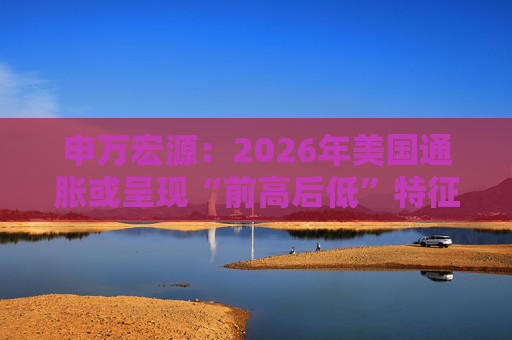 申万宏源：2026年美国通胀或呈现“前高后低”特征