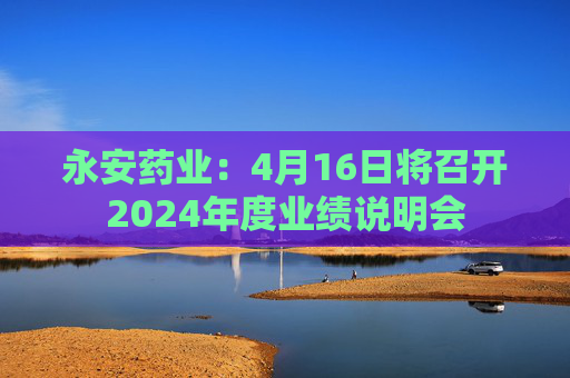 永安药业：4月16日将召开2024年度业绩说明会