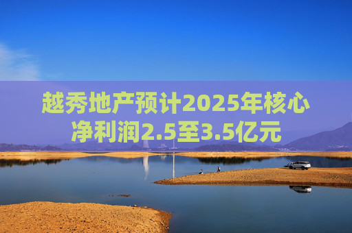 越秀地产预计2025年核心净利润2.5至3.5亿元