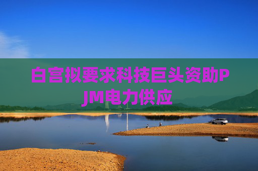 白宫拟要求科技巨头资助PJM电力供应