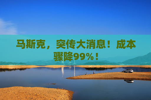 马斯克，突传大消息！成本骤降99%！