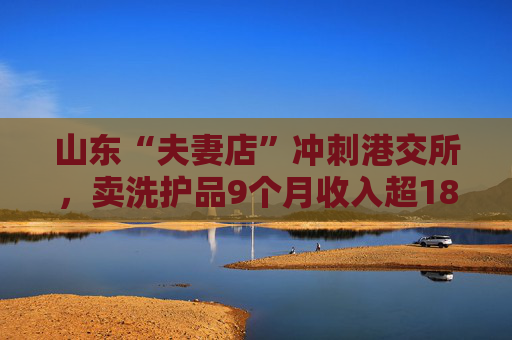 山东“夫妻店”冲刺港交所,卖洗护品9个月收入超18亿,林清轩创始人也突击入股 第1张 山东“夫妻店”冲刺港交所,卖洗护品9个月收入超18亿,林清轩创始人也突击入股 第1张