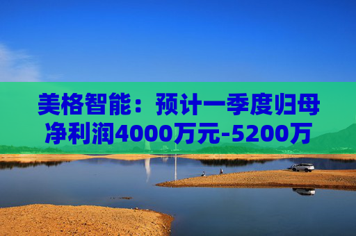 美格智能：预计一季度归母净利润4000万元-5200万元，同比增长518.53%-704.09%