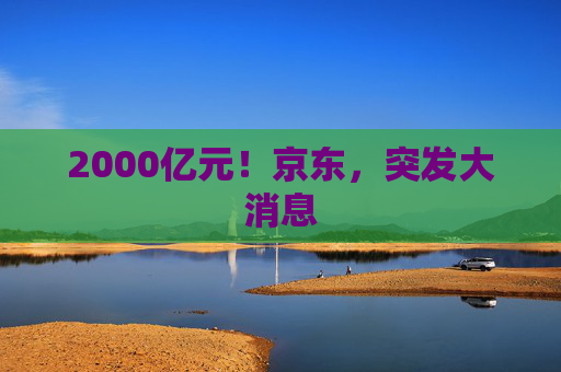 2000亿元!京东,突发大消息