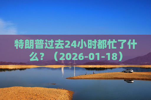 特朗普过去24小时都忙了什么？（2026-01-18）  第1张