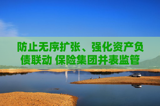 防止无序扩张、强化资产负债联动 保险集团并表监管规则“大修” 第1张 防止无序扩张、强化资产负债联动 保险集团并表监管规则“大修” 第1张