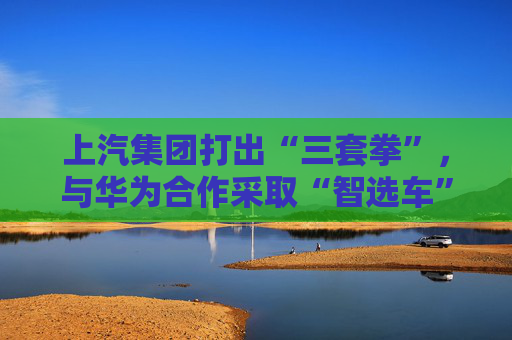 上汽集团打出“三套拳”,与华为合作采取“智选车”模式 第1张 上汽集团打出“三套拳”,与华为合作采取“智选车”模式 第1张