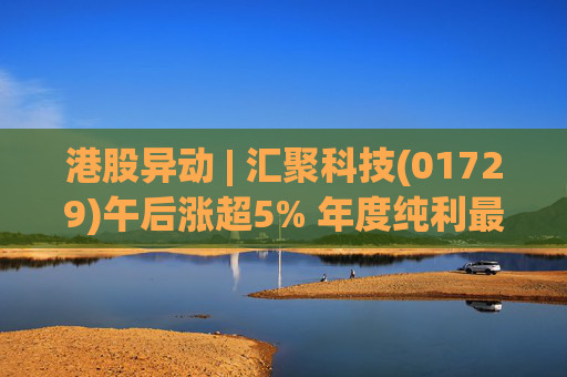 港股异动 | 汇聚科技(01729)午后涨超5% 年度纯利最多增长70% 机构指业绩预告超预期