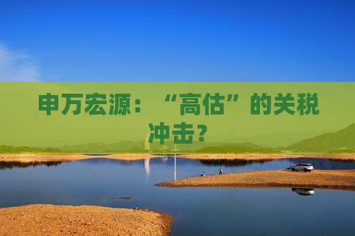 申万宏源：“高估”的关税冲击？