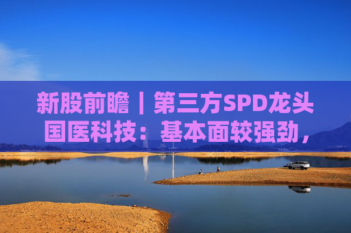 新股前瞻｜第三方SPD龙头国医科技：基本面较强劲，早期投资者浮盈已翻翻