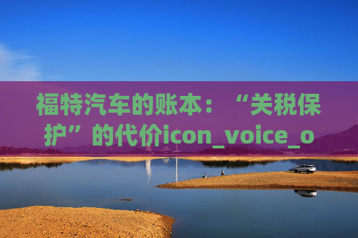 福特汽车的账本：“关税保护”的代价icon_voice_onicon_voice