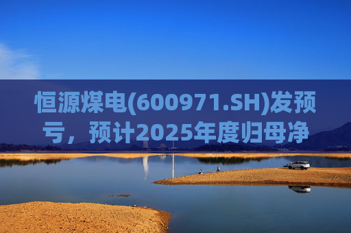 恒源煤电(600971.SH)发预亏，预计2025年度归母净亏损1.9亿元-2.6亿元