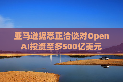 亚马逊据悉正洽谈对OpenAI投资至多500亿美元