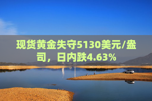 现货黄金失守5130美元/盎司，日内跌4.63%