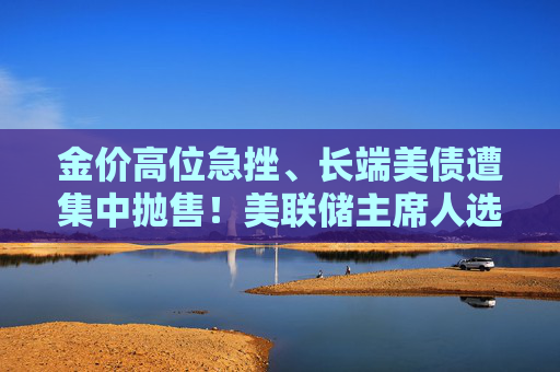 金价高位急挫、长端美债遭集中抛售！美联储主席人选传闻扰动市场