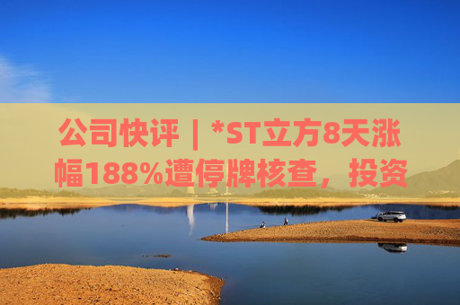 公司快评︱*ST立方8天涨幅188%遭停牌核查，投资者须注意三重危机  第1张