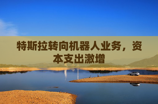 特斯拉转向机器人业务，资本支出激增