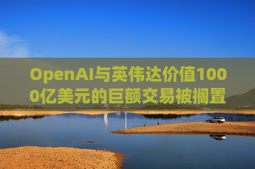 OpenAI与英伟达价值1000亿美元的巨额交易被搁置