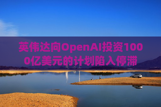 英伟达向OpenAI投资1000亿美元的计划陷入停滞
