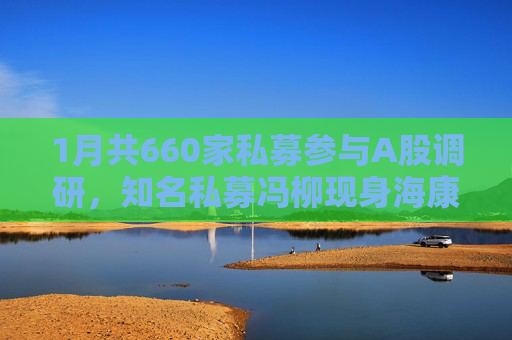 1月共660家私募参与A股调研，知名私募冯柳现身海康威视调研