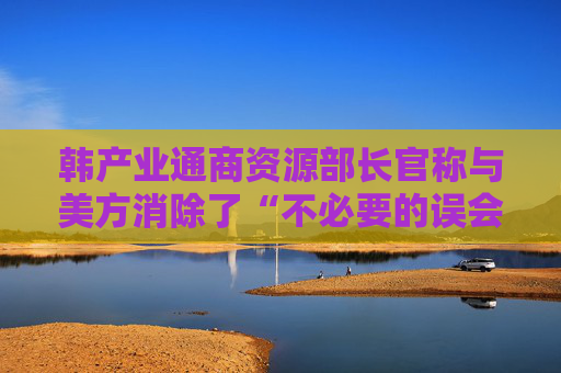 韩产业通商资源部长官称与美方消除了“不必要的误会”