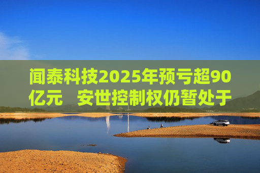 闻泰科技2025年预亏超90亿元   安世控制权仍暂处于受限状态