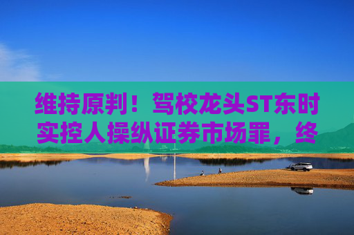 维持原判！驾校龙头ST东时实控人操纵证券市场罪，终审裁定