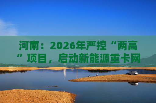河南：2026年严控“两高”项目，启动新能源重卡网络建设  第1张