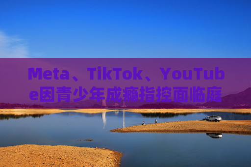 Meta、TikTok、YouTube因青少年成瘾指控面临庭审