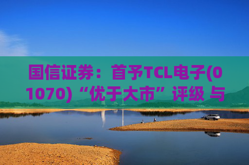 国信证券：首予TCL电子(01070)“优于大市”评级 与索尼达成战略合作  第1张
